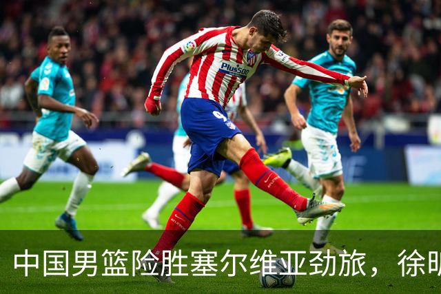 中国男篮险胜塞尔维亚劲旅，徐昕表现出色